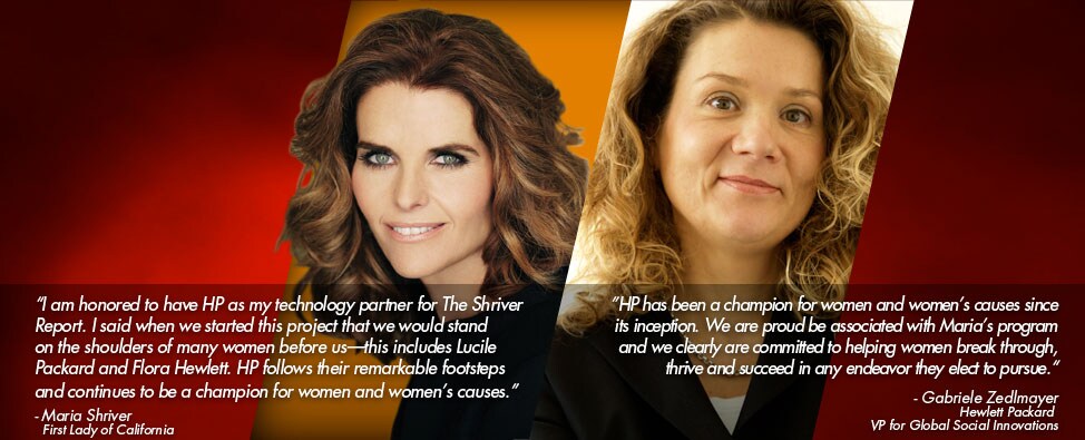 I am honored to have HP as my technology partner for The Shriver Report. I said when we started this project that we would stand on the shoulders of many women before us-this includes Lucile Packard and Flora Hewlett. HP follows their remarkable footsteps and continues to be a champion for women and women's causes. - Maria Shriver, First Lady of California; HP has been a champion for women and women's causes since its inception. We are proud to be associated with Maria's program and we clearly are committed to helping women break through, thrive and succeed in any endeavor they elect to pursue. - Gabriele Zedlmayer, Hewlett Packard VP for Global Social Innovations