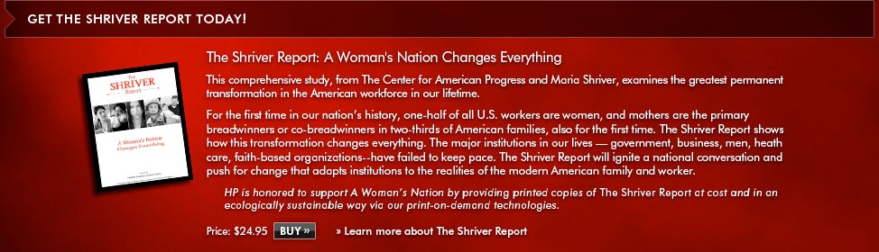 Get the Shriver Report Today! The Shriver Report: A Woman's Nation Changes Everything. This comprehensive study, from The Center for American Progress and Maria Shriver, examines the greatest permanent transformation in the American workforce in our lifetime. For the first time in history, one-half of all U.S. workers are women, and mothers are the primary breadwinners or co-breadwinners in two-thirds of American families, also for the first time. The Shriver Report shows how this transformation changes everything. The major institutions in our lives - government, business, men, health care, faith-based organizations - have failed to keep pace. The Shriver Report will ignite a national conversation and push for change that adapts institutions to the realites of the modern American family and worker. HP is honored to support A Woman's Nataion by providing printed copies of The Shriver Report at cost and in an ecologically sustainable way via our print-on-dempand technologies. Price: $24.95